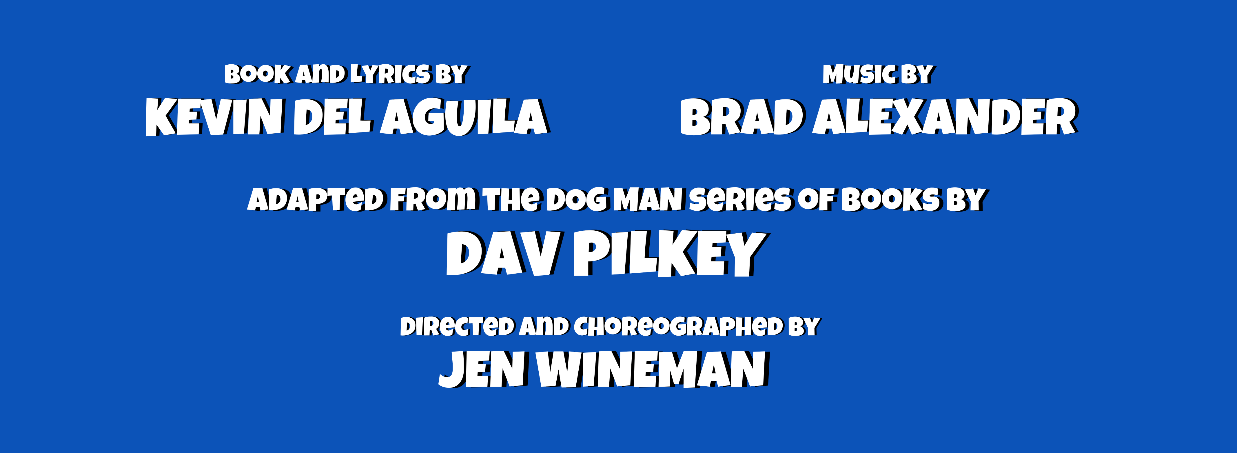 Book and Lyrics by Kevin Del Aguila, Music by Brad Alexander, Adapted from the Dog Man series of books by Dav Pilkey