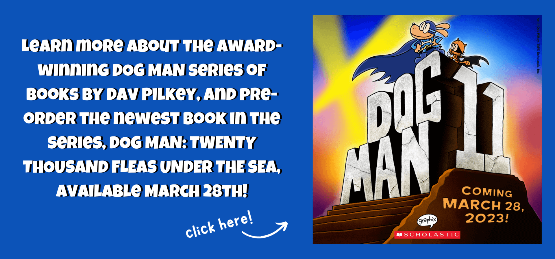 Learn more about the award-winning DOG MAN series of books by Dav Pilkey, and pre-order the newest book in the series, DOG MAN: TWENTY THOUSAND FLEAS UNDER THE SEA, available March 28th!