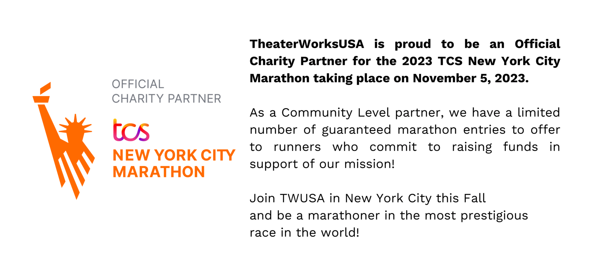TheaterWorksUSA is proud to be an Official Charity Partner for the 2023 TCS New York City Marathon taking place on November 5, 2023. As a Community Level partner, we have a limited number of guaranteed marathon entries to offer to runners who commit to raising funds in support of our mission! Join TWUSA in New York City this Fall and be a marathoner in the most prestigious race in the world!