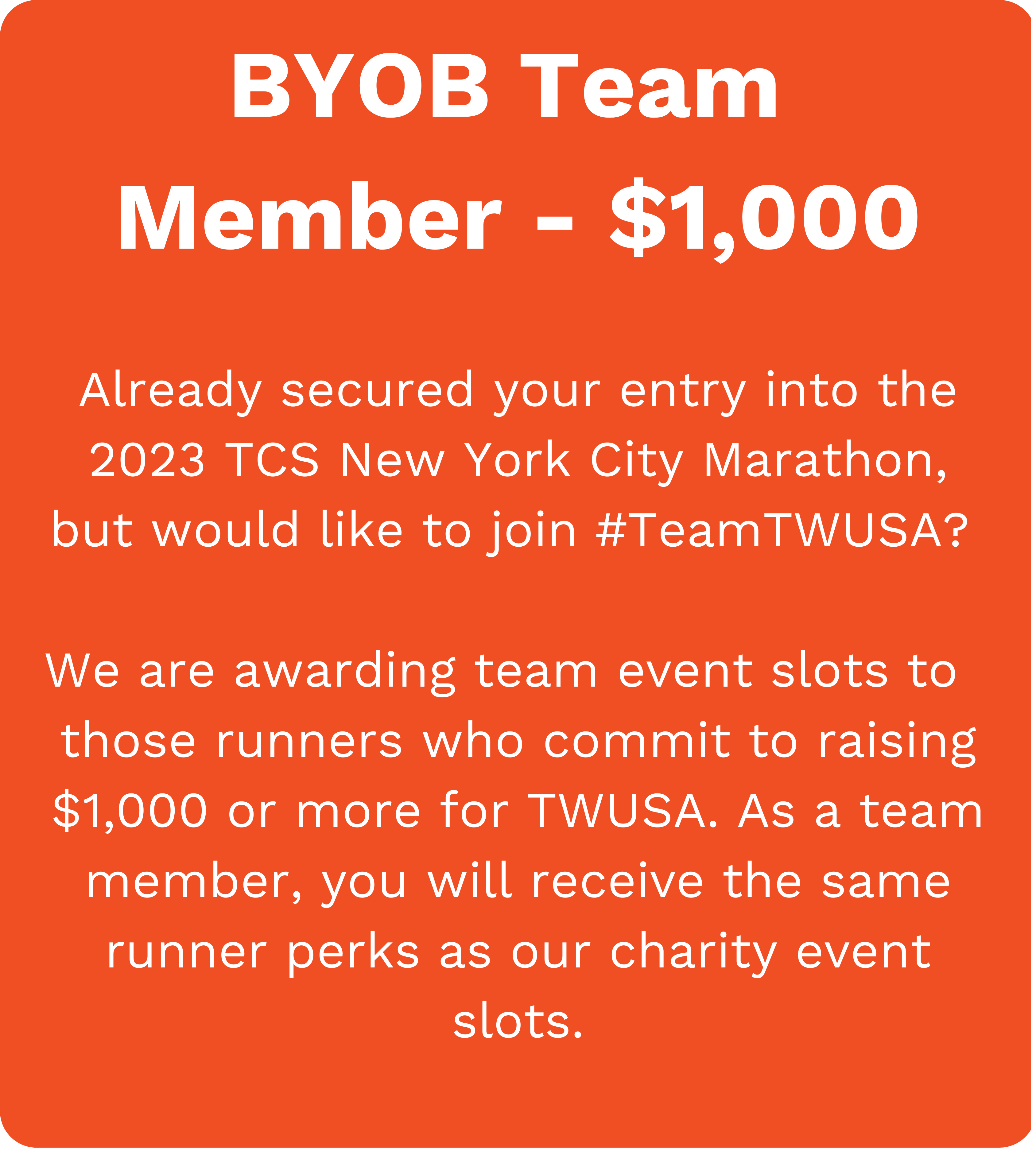 BYOB Team Member - $1,000. Already secured your entry into the 2023 TCS New York City Marathon, but would like to join #TeamTWUSA? We are awarding Team Event Slots to those runners who commit to raising $1,000 or more for TWUSA. As a team member, you will receive the same runner perks as our Charity Event Slots.