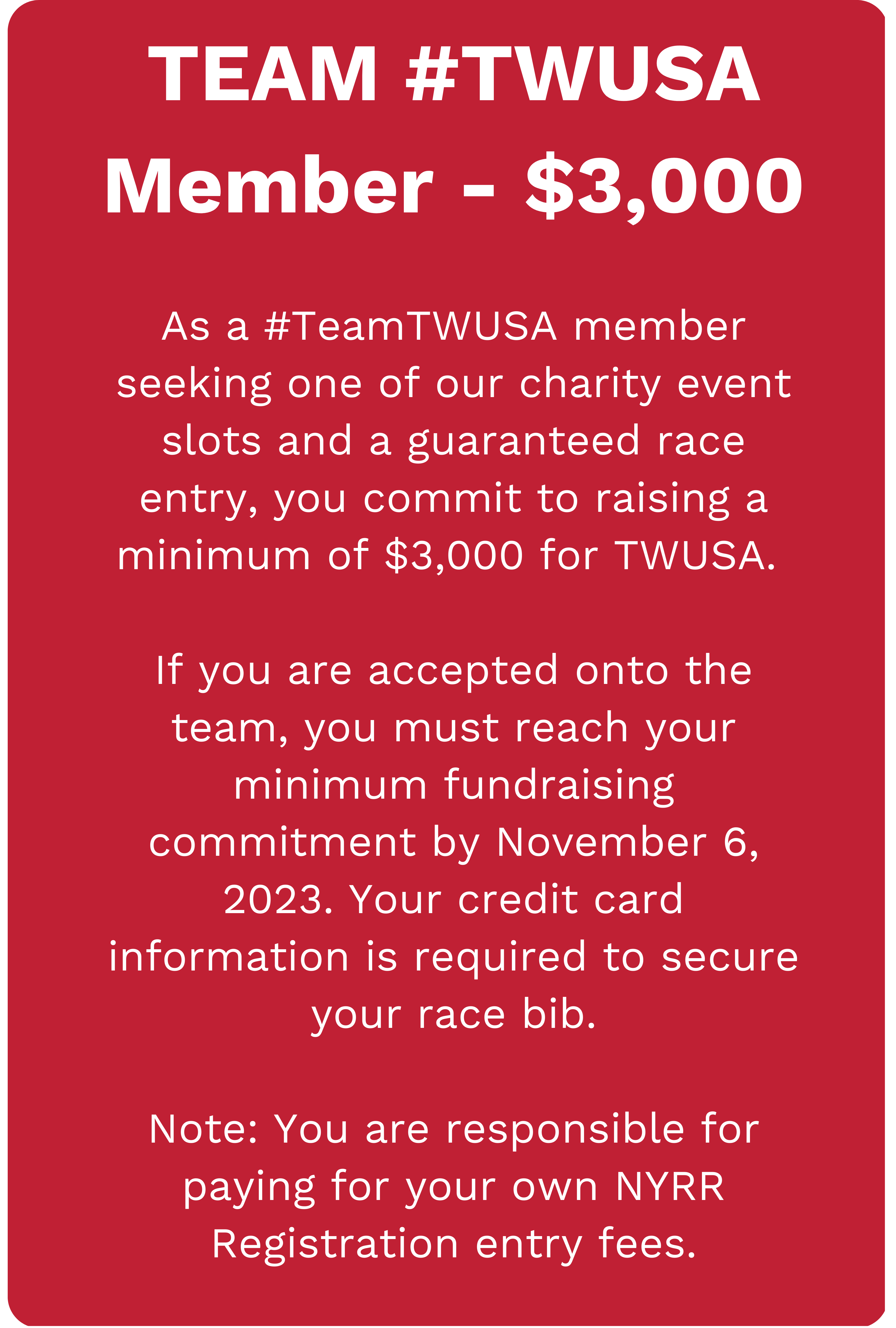 TEAM #TWUSA Member - $3,000. As a #TeamTWUSA member seeking one of our charity event slots and a guaranteed race entry, you commit to raising a minimum of $3,000 for TWUSA. If you are accepted onto the team, you must reach your minimum fundraising commitment by November 6, 2023. Your credit card information is required to secure your race bib. Note: You are responsible for paying for your own NYRR Registration entry fees