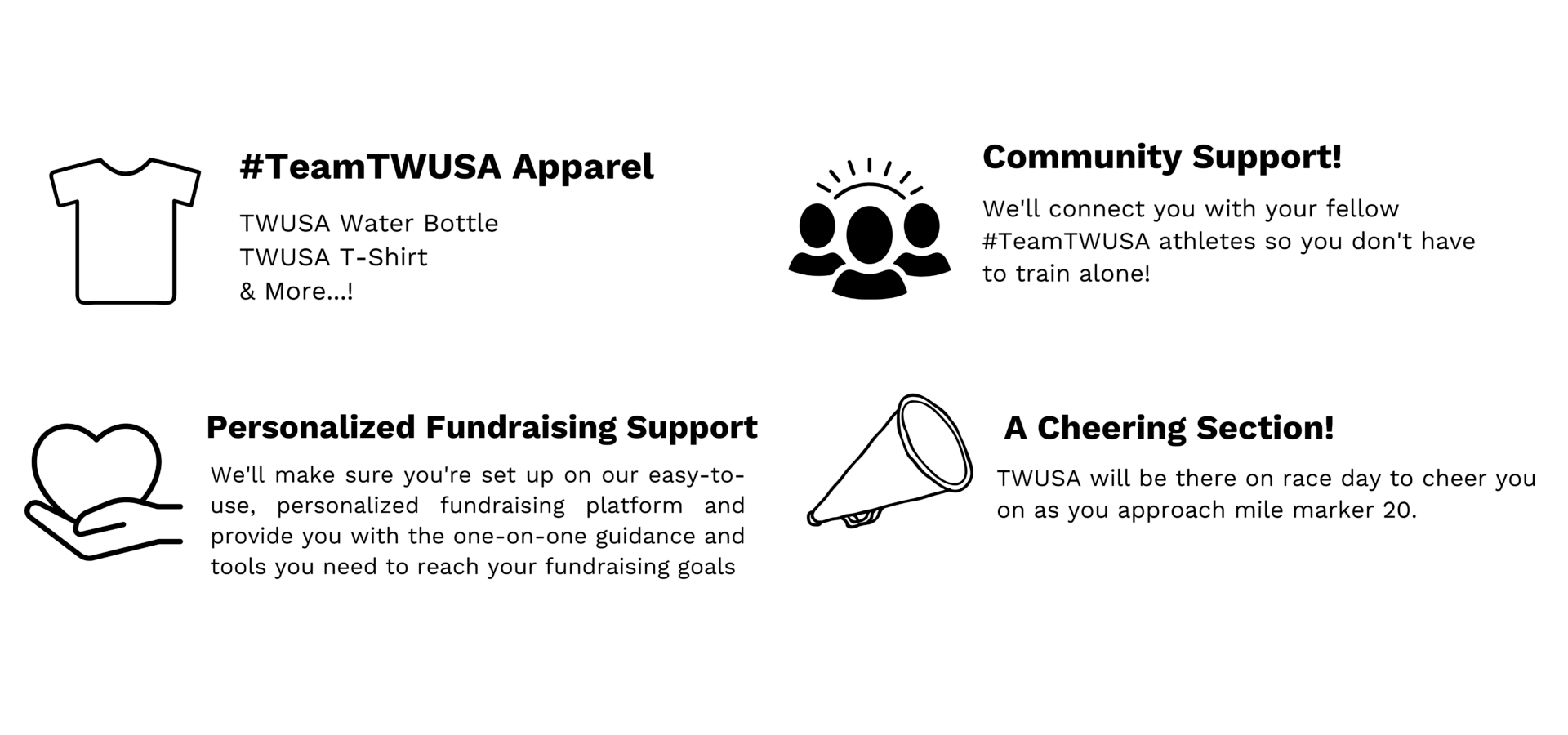 #TeamTWUSA Apparel: TWUSA Water Bottle, TWUSA T-Shirt, & More...!; Personalized Fundraising Support - We'll make sure you're set up on our easy-to-use, personalized fundraising platform and provide you with the one-on-one guidance and tools you need to reach your fundraising goals,; Community Support! We'll connect you with your fellow #TeamTWUSA athletes so you don't have to train alone!; A Cheering Section! TWUSA will be there on race day to cheer you on as you approach mile marker 20.