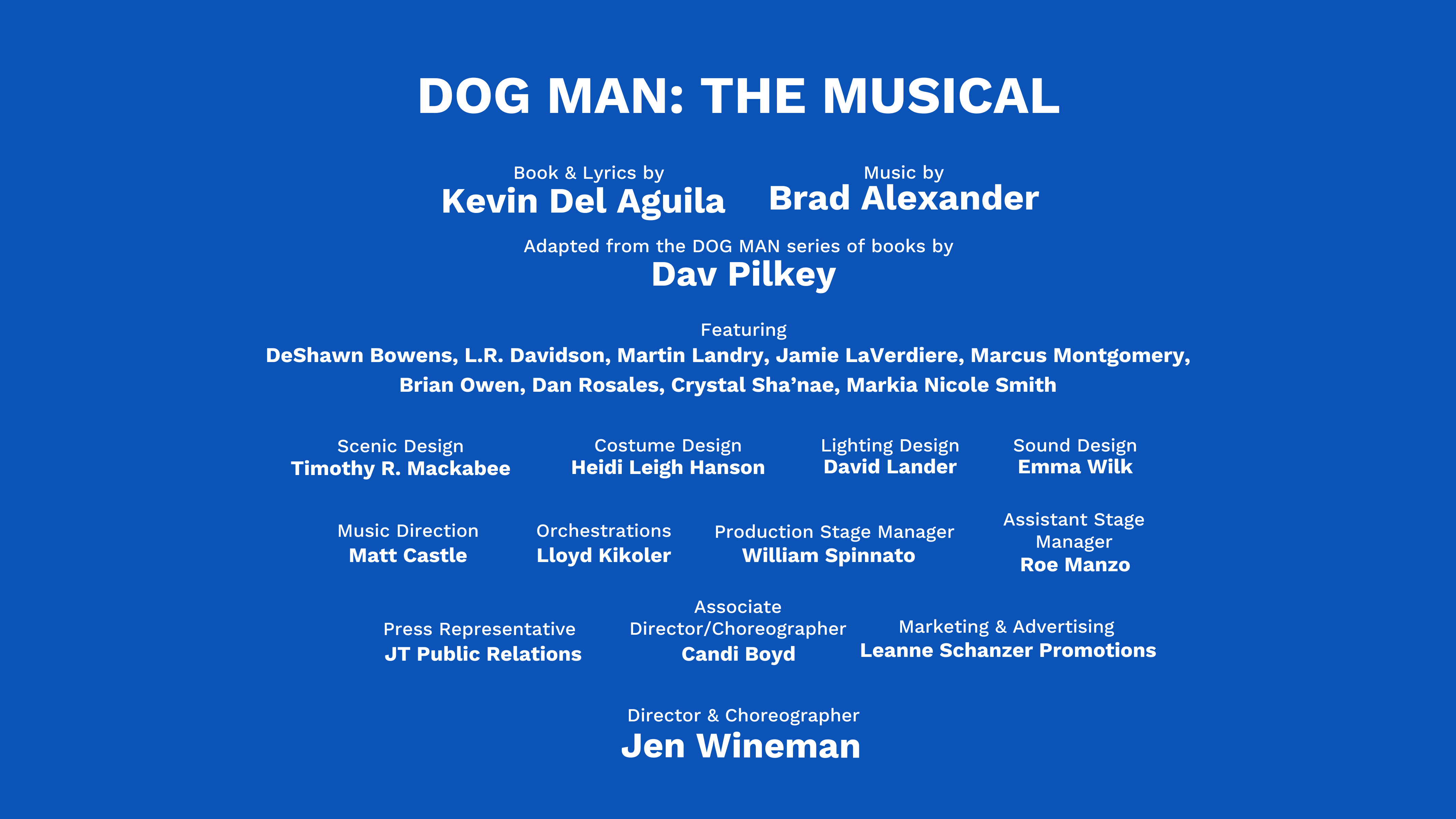 THEATERWORKSUSA presents DOG MAN: THE MUSICAL book and lyrics KEVIN DEL AGUILA music BRAD ALEXANDER adapted from the DOG MAN SERIES OF BOOKS by DAV PILKEY direction and choreography JEN WINEMAN featuring DESHAWN BOWENS, L.R. DAVIDSON, MARTIN LANDRY, JAMIE LAVERDIERE, MARCUS MONTGOMERY, BRIAN OWEN, DAN ROSALES, CRYSTAL SHA’NAE, MARKIA NICOLE SMITH scenic design TIMOTHY R. MACKABEE costume design HEIDI LEIGH HANSON lighting design DAVID LANDER sound design EMMA WILK music direction MATT CASTLE orchestrations LLOYD KIKOLER associate director and choreographer CANDI BOYD stage management WILLIAM SPINNATO press representative JT PUBLIC RELATIONS advertising/marketing LEANNE SCHANZER PROMOTIONS digital/social media ANDY DRACHENBERG TheaterWorksUSA artistic director BARBARA PASTERNACK TheaterWorksUSA executive director MICHAEL HARRINGTON ticketing provider TELECHARGE