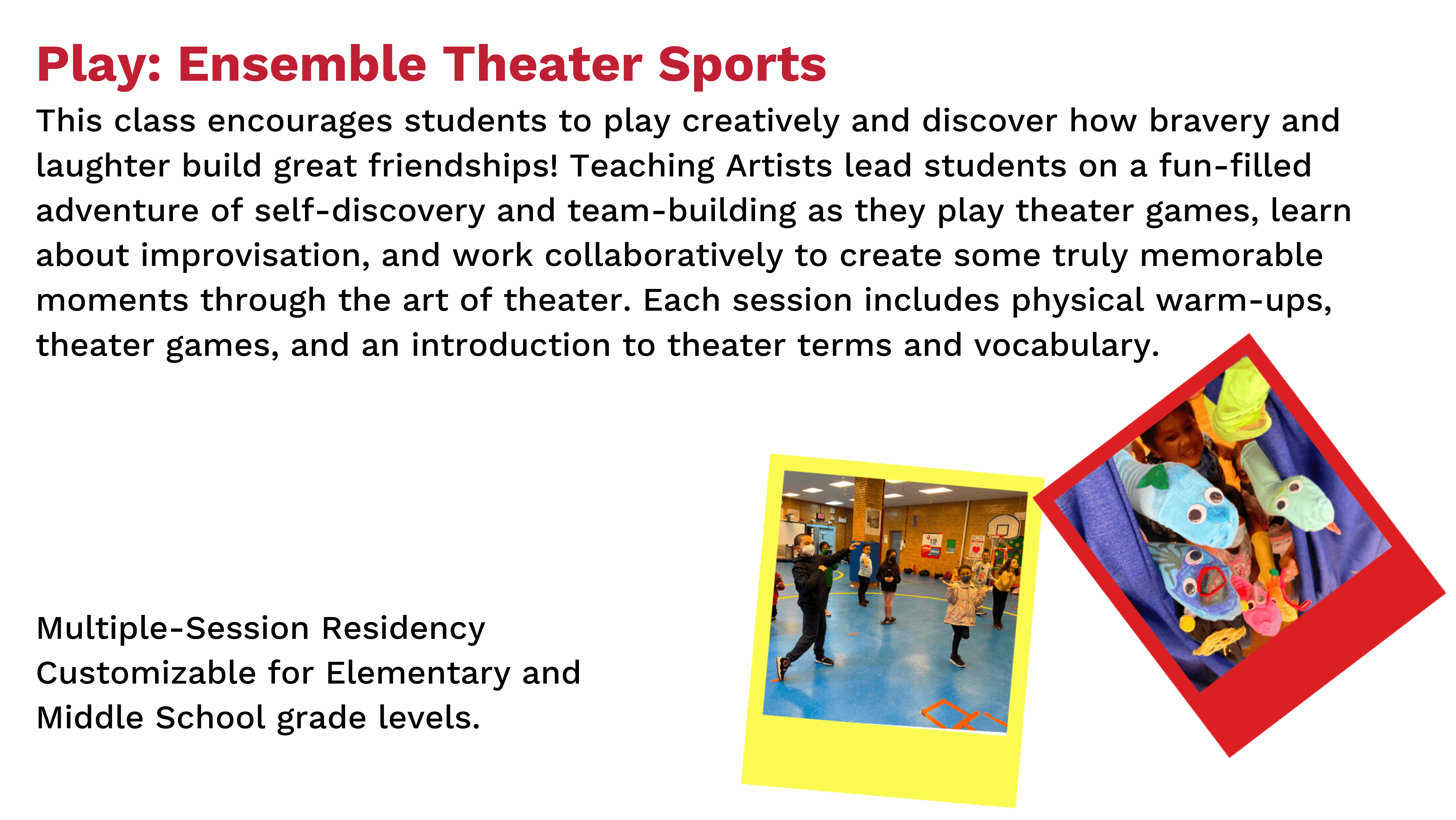 Play: Ensemble Theater Sports. This class encourages students to play creatively and discover how bravery and laughter build great friendships! Teaching Artists lead students on a fun-filled adventure of self-discovery and team-building as they play theater games, learn about improvisation, and work collaboratively to create some truly memorable moments through the art of theater. Each session includes physical warm-ups, theater games, and an introduction to theater terms and vocabulary.  Multiple-Session Residency. Customizable for Elementary and Middle School grade levels.