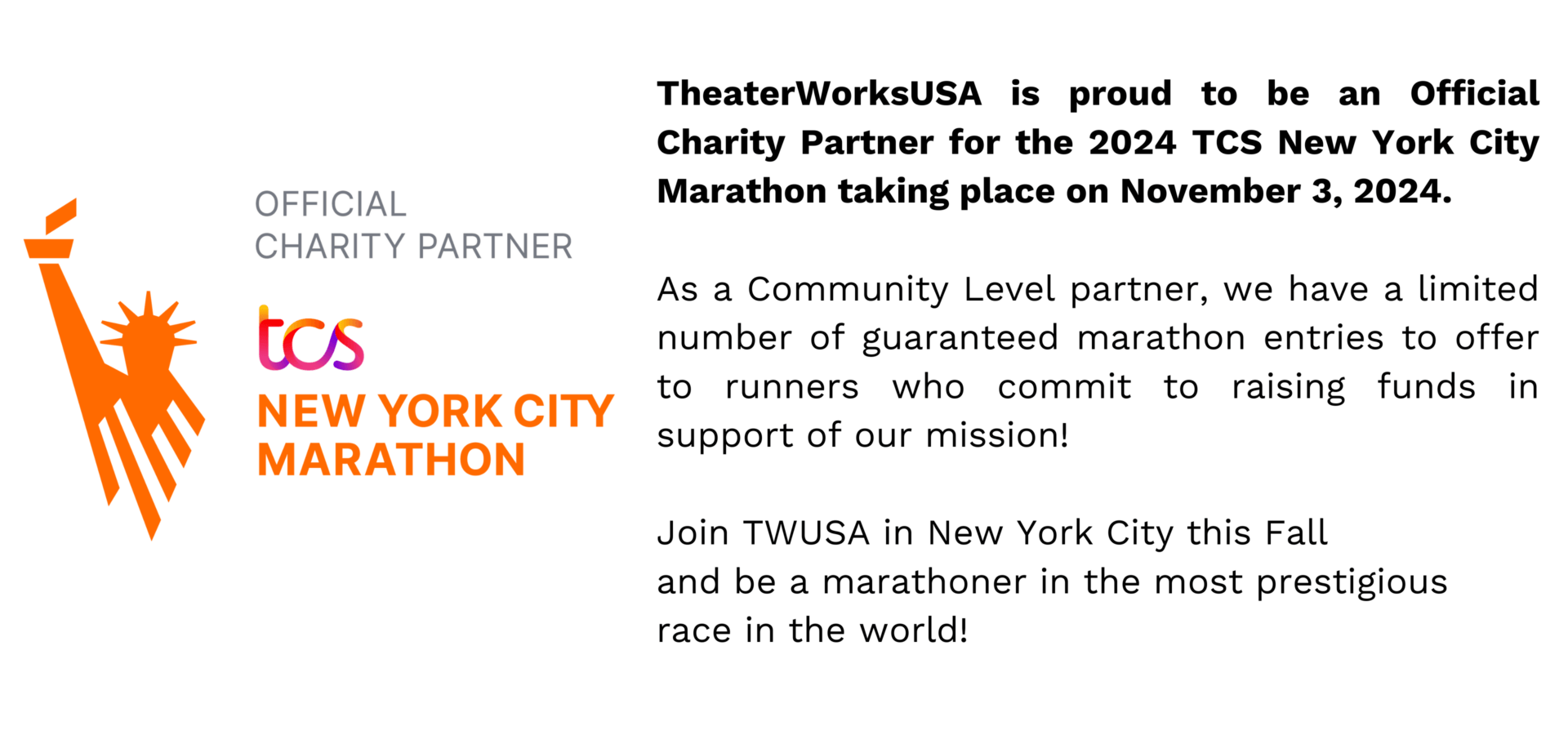 TheaterWorksUSA is proud to be an Official Charity Partner for the 2024 TCS New York City Marathon taking place on November 3, 2024.   As a Community Level partner, we have a limited number of guaranteed marathon entries to offer to runners who commit to raising funds in support of our mission!   Join TWUSA in New York City this Fall  and be a marathoner in the most prestigious  race in the world!