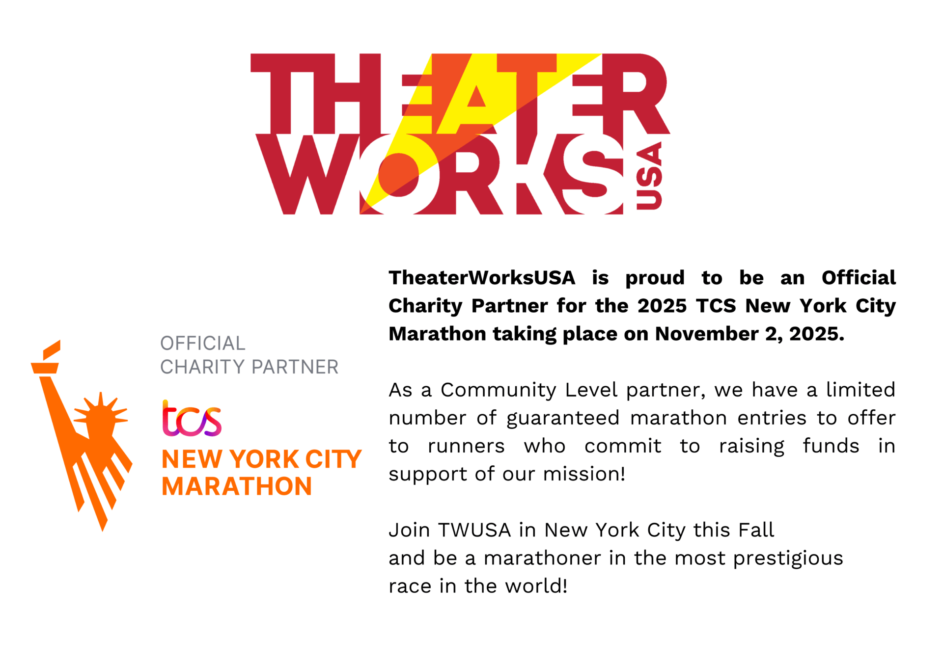 TheaterWorksUSA is proud to be an Official Charity Partner for the 2025 TCS New York City Marathon taking place on November 2, 2025. As a Community Level partner, we have a limited number of guaranteed marathon entries to offer to runners who commit to raising funds in support of our mission! Join TWUSA in New York City this Fall and be a marathoner in the post prestigious race in the world!