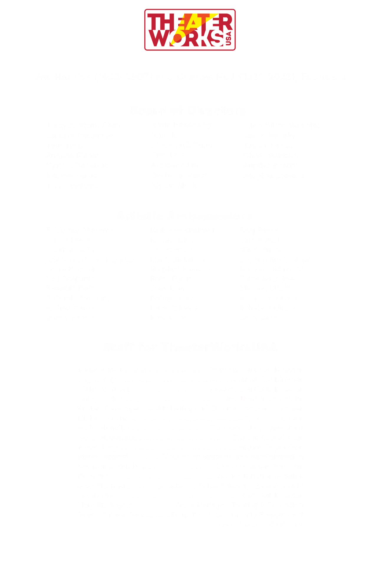 THEATERWORKSUSA. Jay Harnick (1929-2007) and Charles Hull (1931-2023), Founders. Board of Directors: Tracy A. Stein, Chair, Barbara Pasternack, Tom Toce, Andrew Fisher, Mary J. Donohue, Melissa Farber, Tim Freydberg, Kevin Hooshangi, Ann Hull, Hilary Hull Gupta, Kim Katz, Adrienne Lin, David Lo Mastro, Alyssa Mack, Ellen Miller-Wachtel, Leslie Monsky, Judith Prince, Chuck Santoro, Ariptha Shetty, Aaliytha Stevens. Artistic Ambassadors: F. Murray Abraham, Lynn Ahrens, Jelani Alladin, Kristen Anderson-Lopez, Laura Benanti, Nell Benjamin, Beowulf Boritt, Deborah Brevoort, Andréa Burns, Danny Burstein, Kathleen Chalfant, Kirsten Childs, Jeff Croiter, Mindi Dickstein, Stephen Flaherty, Peter Flynn, Jose Llana, Bobby Lopez, Larry O'Keefe, Brad Oscar, Benj Pasek, Justin Paul, Diego Prieto, Daphne Rubin-Vega, Stephen Schwartz, Elena Shaddow, Michael Skloff, Kate Wetherhead, Schele Williams, Jerry Zaks. In TheaterWorksUSA’s 55+ Years of Service: 100 million+ audience members entertained, 145+ shows produced, 480 communities reached across North America. Our Mission: To create exceptional, transformative theatrical experiences that are accessible to young and family audiences throughout New York City, North America, and beyond. Thank you to The Chanel Family Foundation, The Shubert Foundation, The Miranda Family Foundation, Consolidated Edison Company of New York, The Lucille Lortel Foundation, The Benevity Community Impact Fund, Howard Gilman Foundation, The Frederick Loewe Foundation and all our individual donors for your support of TheaterWorksUSA. TheaterWorksUSA’s public programs are supported in part by the National Endowment for the Arts, and by the New York City Department of Cultural Affairs in partnership with the City Council, and are made possible by the New York State Council on the Arts with the support of the Office of Governor Kathy Hochul and the New York State Legislature. Help us continue bringing exceptional theater experiences to young and family audiences!