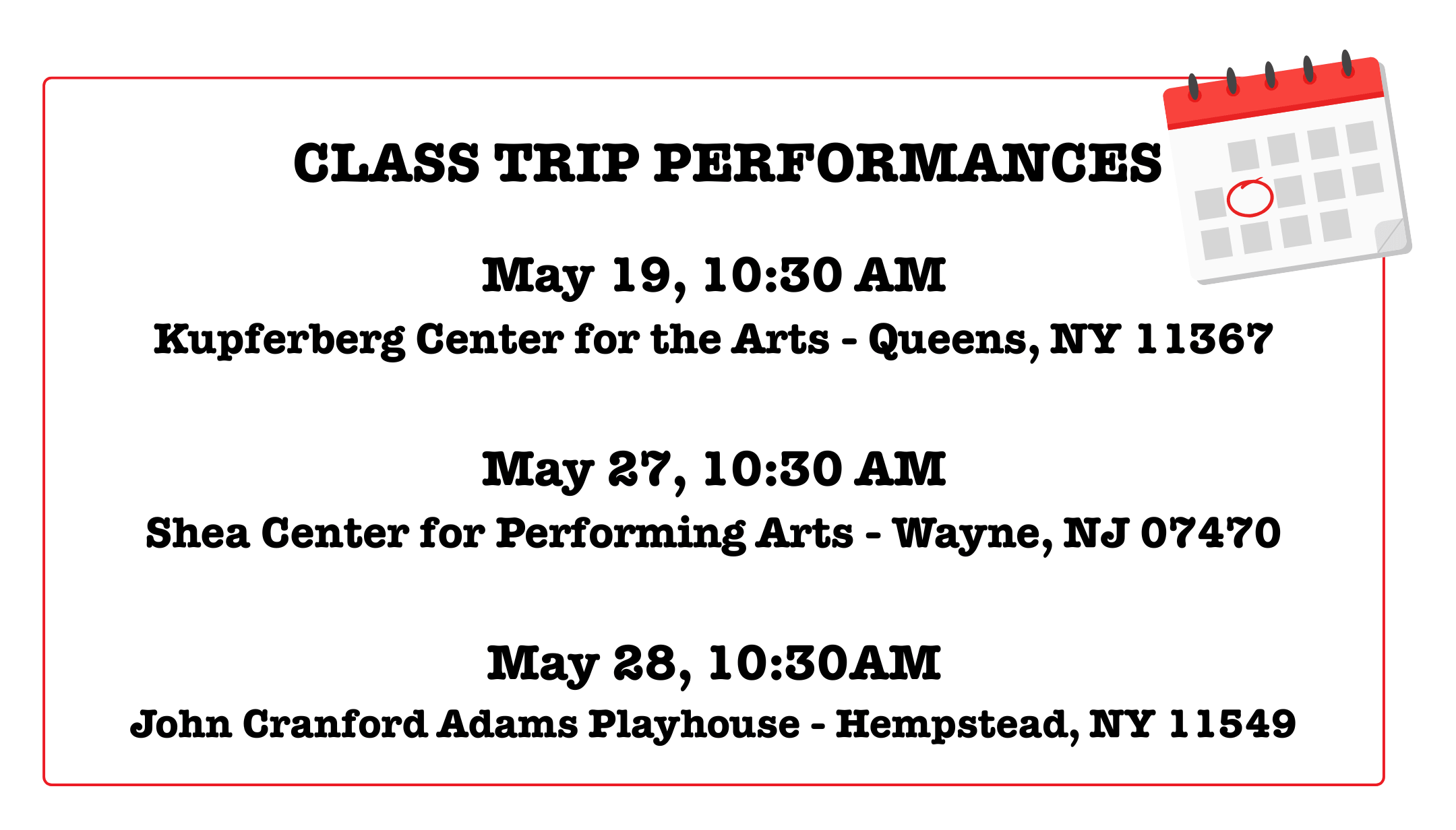 CLASS TRIP PERFORMANCES May 19, 10:30 AM, Kupferberg Center for the Arts - Queens, NY 11367; May 27, 10:30 AM Shea Center for Performing Arts - Wayne, NJ 07470; May 28, 10:30AM John Cranford Adams Playhouse - Hempstead, NY 11549
