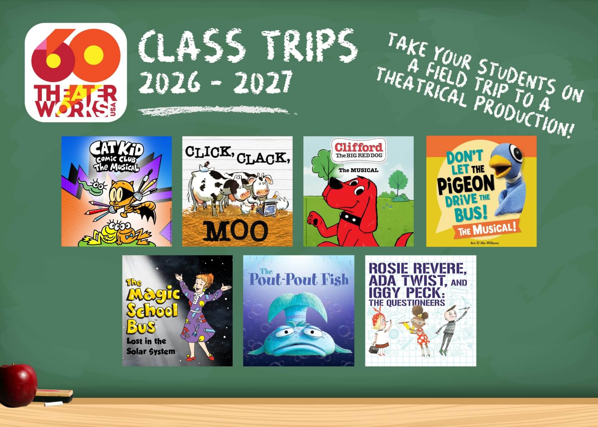 Class Trips 26-27: Cat Kid Comic Club: The Musical; Click, Clack, Moo; Clifford the Big Red Dog: The Musical; Don't Let the Pigeon Drive the Bus! The Musical!; The Magic School Bus: Lost in the Solar System; The Pout-Pout Fish; Rosie Revere, Ada Twist, and Iggy Peck: The Questioneers